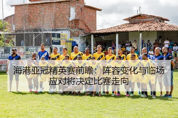 海港亚冠精英赛前瞻：阵容变化与临场应对将决定比赛走向
